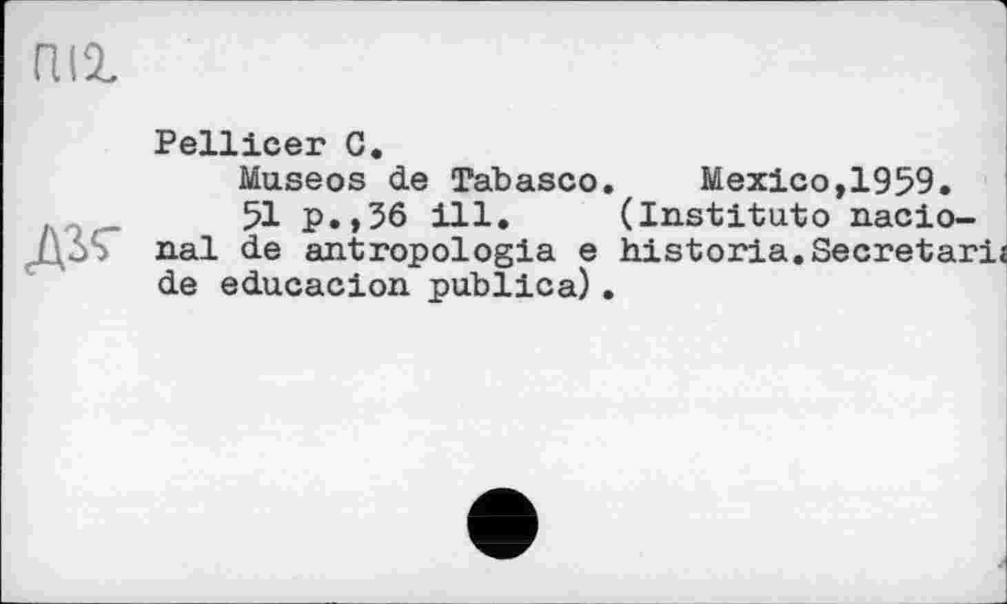 ﻿пи
Pellicer C.
Museos de Tabasco.	Mexico,1959.
,	51 p.,56 ill. (Institutо nacio-
nal de antropologia e historia.Secretary de educacion publica).